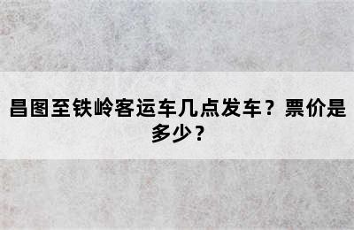 昌图至铁岭客运车几点发车？票价是多少？