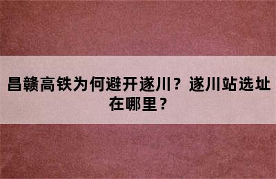昌赣高铁为何避开遂川？遂川站选址在哪里？