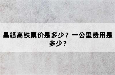 昌赣高铁票价是多少？一公里费用是多少？