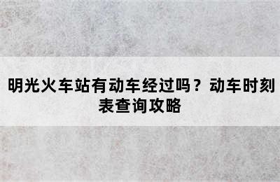 明光火车站有动车经过吗？动车时刻表查询攻略