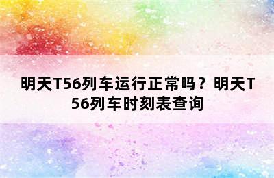 明天T56列车运行正常吗？明天T56列车时刻表查询