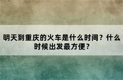 明天到重庆的火车是什么时间？什么时候出发最方便？