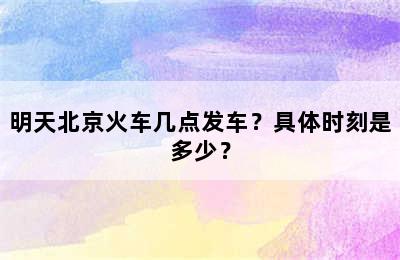 明天北京火车几点发车？具体时刻是多少？