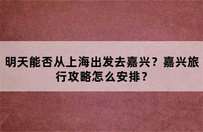 明天能否从上海出发去嘉兴？嘉兴旅行攻略怎么安排？