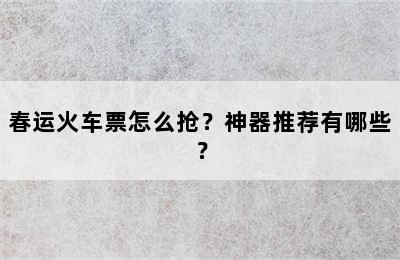 春运火车票怎么抢？神器推荐有哪些？