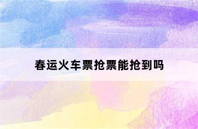 春运火车票抢票能抢到吗