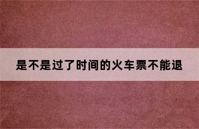 是不是过了时间的火车票不能退