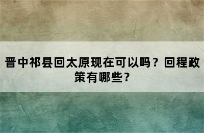 晋中祁县回太原现在可以吗？回程政策有哪些？