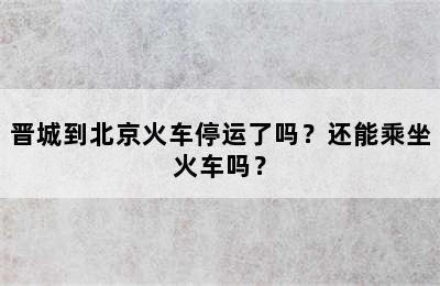 晋城到北京火车停运了吗？还能乘坐火车吗？