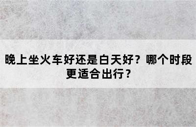 晚上坐火车好还是白天好？哪个时段更适合出行？