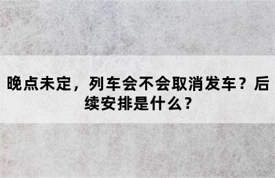 晚点未定，列车会不会取消发车？后续安排是什么？