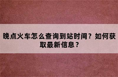 晚点火车怎么查询到站时间？如何获取最新信息？