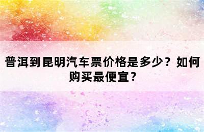 普洱到昆明汽车票价格是多少？如何购买最便宜？