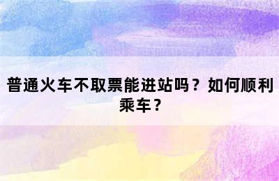 普通火车不取票能进站吗？如何顺利乘车？