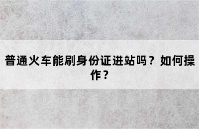 普通火车能刷身份证进站吗？如何操作？