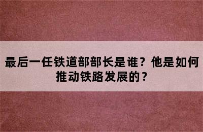 最后一任铁道部部长是谁？他是如何推动铁路发展的？
