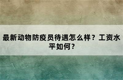 最新动物防疫员待遇怎么样？工资水平如何？