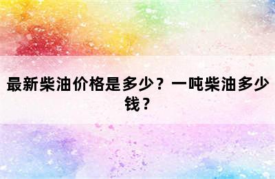 最新柴油价格是多少？一吨柴油多少钱？