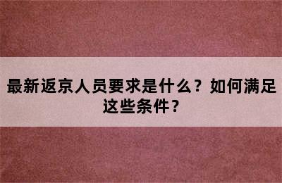 最新返京人员要求是什么？如何满足这些条件？