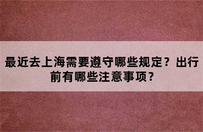 最近去上海需要遵守哪些规定？出行前有哪些注意事项？