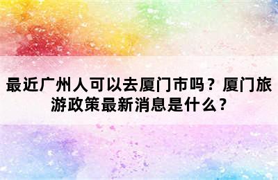 最近广州人可以去厦门市吗？厦门旅游政策最新消息是什么？