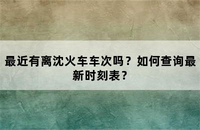 最近有离沈火车车次吗？如何查询最新时刻表？
