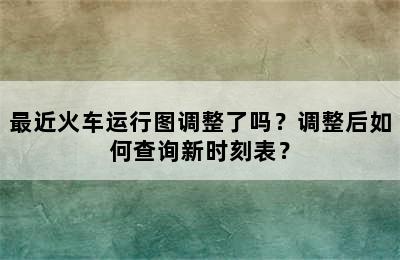 最近火车运行图调整了吗？调整后如何查询新时刻表？