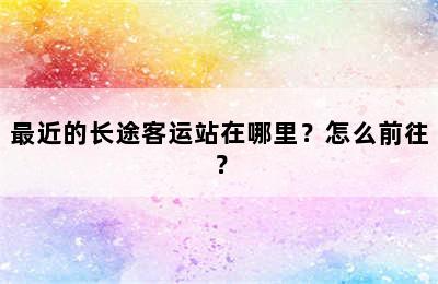 最近的长途客运站在哪里？怎么前往？