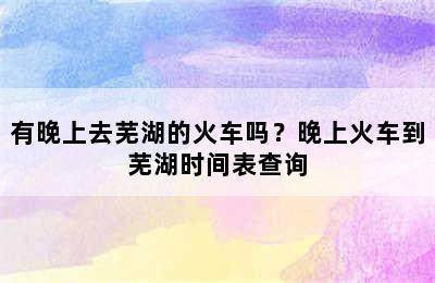 有晚上去芜湖的火车吗？晚上火车到芜湖时间表查询