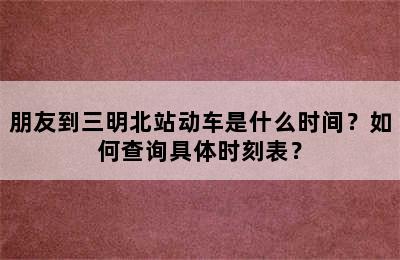 朋友到三明北站动车是什么时间？如何查询具体时刻表？