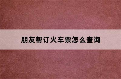 朋友帮订火车票怎么查询