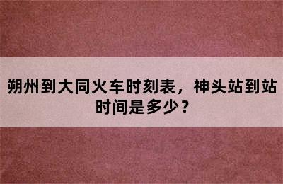 朔州到大同火车时刻表，神头站到站时间是多少？