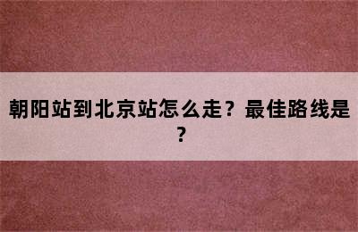 朝阳站到北京站怎么走？最佳路线是？