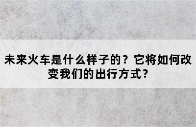 未来火车是什么样子的？它将如何改变我们的出行方式？