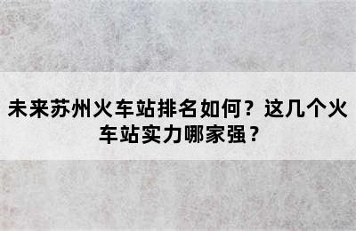 未来苏州火车站排名如何？这几个火车站实力哪家强？