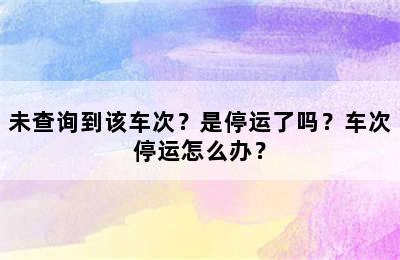 未查询到该车次？是停运了吗？车次停运怎么办？