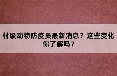 村级动物防疫员最新消息？这些变化你了解吗？