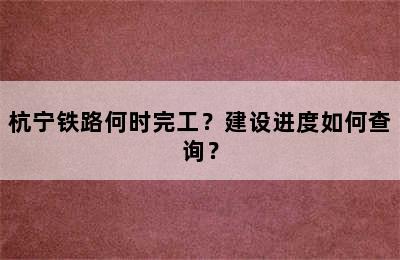 杭宁铁路何时完工？建设进度如何查询？