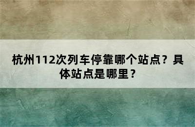 杭州112次列车停靠哪个站点？具体站点是哪里？