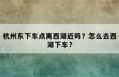 杭州东下车点离西湖近吗？怎么去西湖下车？