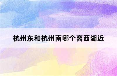杭州东和杭州南哪个离西湖近
