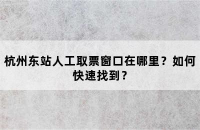 杭州东站人工取票窗口在哪里？如何快速找到？