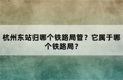 杭州东站归哪个铁路局管？它属于哪个铁路局？