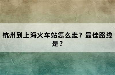 杭州到上海火车站怎么走？最佳路线是？