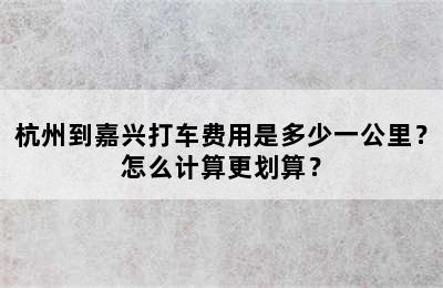 杭州到嘉兴打车费用是多少一公里？怎么计算更划算？