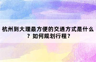 杭州到大理最方便的交通方式是什么？如何规划行程？