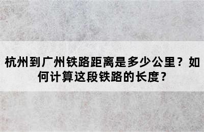杭州到广州铁路距离是多少公里？如何计算这段铁路的长度？