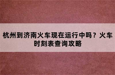 杭州到济南火车现在运行中吗？火车时刻表查询攻略