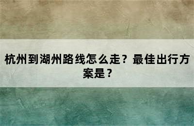 杭州到湖州路线怎么走？最佳出行方案是？