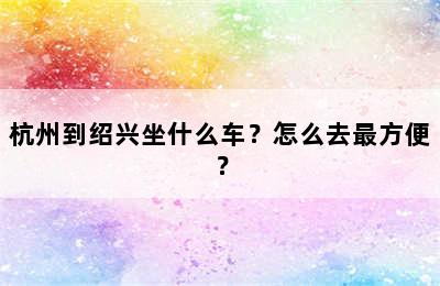 杭州到绍兴坐什么车？怎么去最方便？